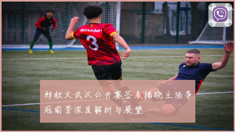郑钦文武汉公开赛签表揭晓主场争冠前景深度解析与展望