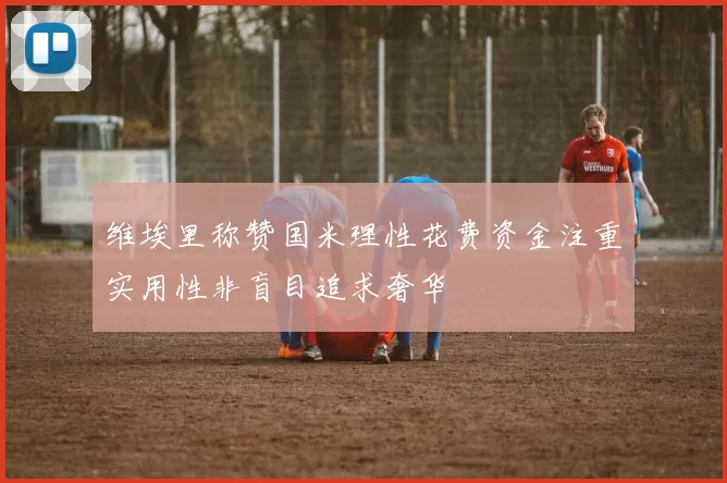维埃里称赞国米理性花费资金注重实用性非盲目追求奢华
