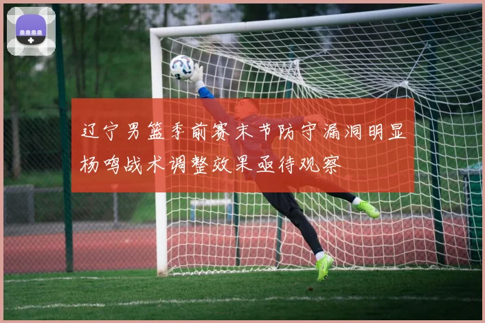 辽宁男篮季前赛末节防守漏洞明显杨鸣战术调整效果亟待观察